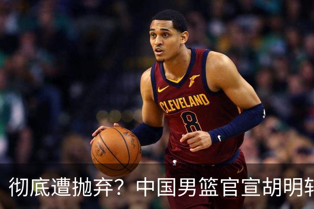 彻底遭抛弃？中国男篮官宣胡明轩离队，连续2场热身赛均遭冷藏